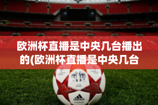 欧洲杯直播是中央几台播出的(欧洲杯直播是中央几台播出的比赛)