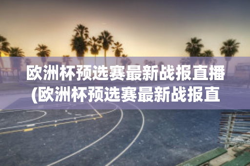 欧洲杯预选赛最新战报直播(欧洲杯预选赛最新战报直播在哪看)