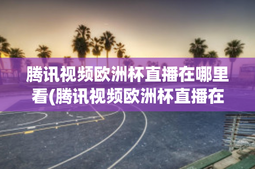 腾讯视频欧洲杯直播在哪里看(腾讯视频欧洲杯直播在哪里看回放)