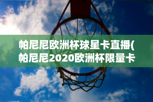 帕尼尼欧洲杯球星卡直播(帕尼尼2020欧洲杯限量卡)