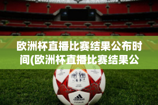 欧洲杯直播比赛结果公布时间(欧洲杯直播比赛结果公布时间是几点)