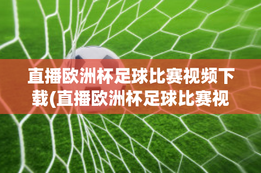 直播欧洲杯足球比赛视频下载(直播欧洲杯足球比赛视频下载软件)