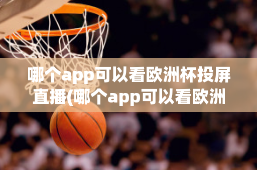 哪个app可以看欧洲杯投屏直播(哪个app可以看欧洲杯投屏直播电视)