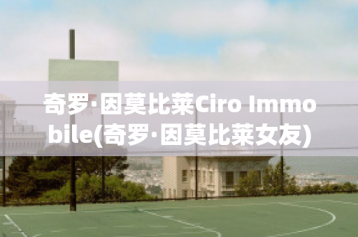 奇罗·因莫比莱Ciro Immobile(奇罗·因莫比莱女友)