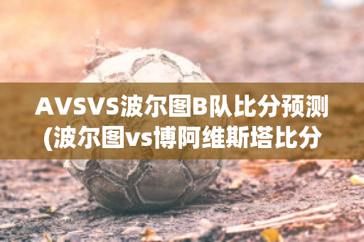 AVSVS波尔图B队比分预测(波尔图vs博阿维斯塔比分预测)