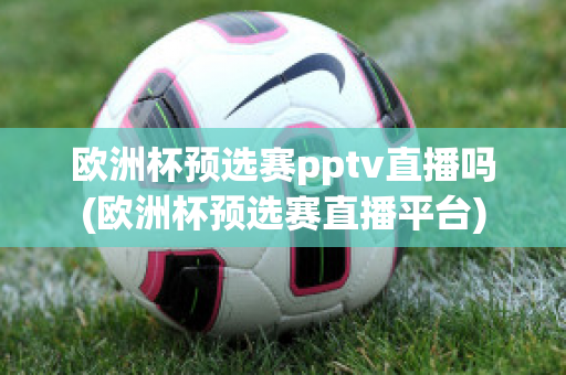 欧洲杯预选赛pptv直播吗(欧洲杯预选赛直播平台)