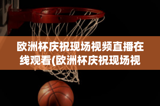 欧洲杯庆祝现场视频直播在线观看(欧洲杯庆祝现场视频直播在线观看下载)