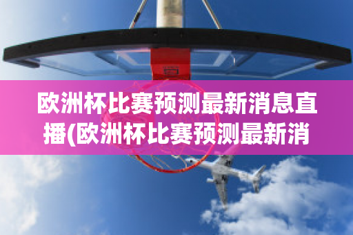 欧洲杯比赛预测最新消息直播(欧洲杯比赛预测最新消息直播回放)