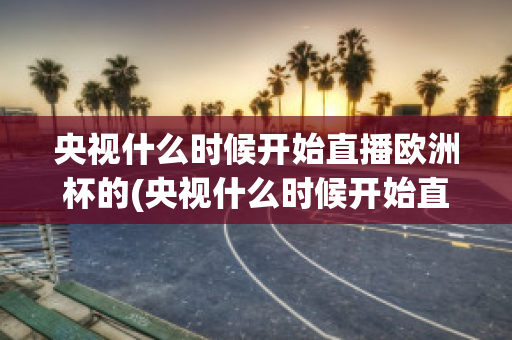 央视什么时候开始直播欧洲杯的(央视什么时候开始直播欧洲杯的)