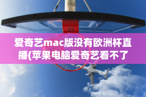 爱奇艺mac版没有欧洲杯直播(苹果电脑爱奇艺看不了欧洲杯)