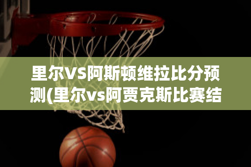 里尔VS阿斯顿维拉比分预测(里尔vs阿贾克斯比赛结果)