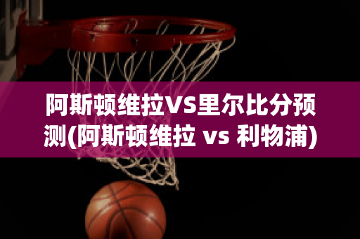 阿斯顿维拉VS里尔比分预测(阿斯顿维拉 vs 利物浦)