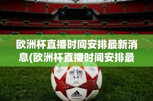 欧洲杯直播时间安排最新消息(欧洲杯直播时间安排最新消息视频)