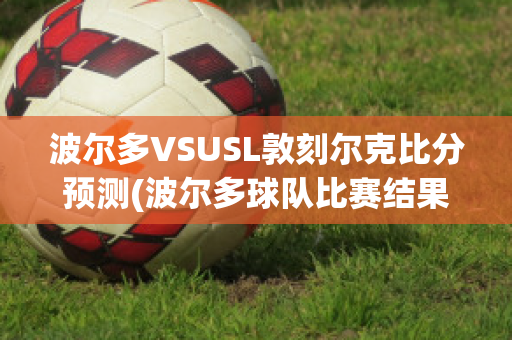 波尔多VSUSL敦刻尔克比分预测(波尔多球队比赛结果)