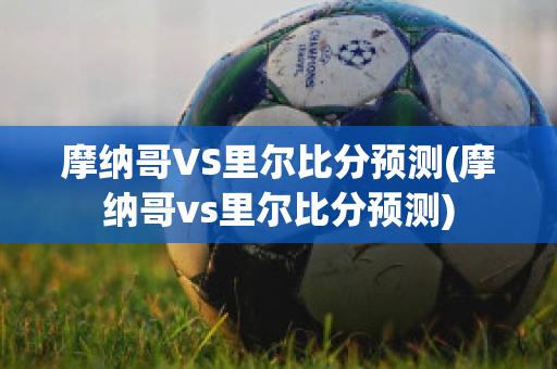 摩纳哥VS里尔比分预测(摩纳哥vs里尔比分预测)