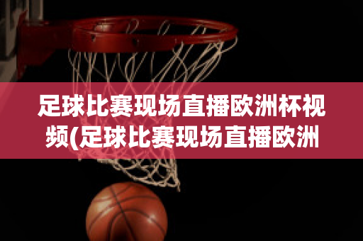 足球比赛现场直播欧洲杯视频(足球比赛现场直播欧洲杯视频在线观看)