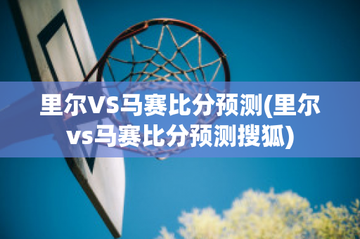 里尔VS马赛比分预测(里尔vs马赛比分预测搜狐)