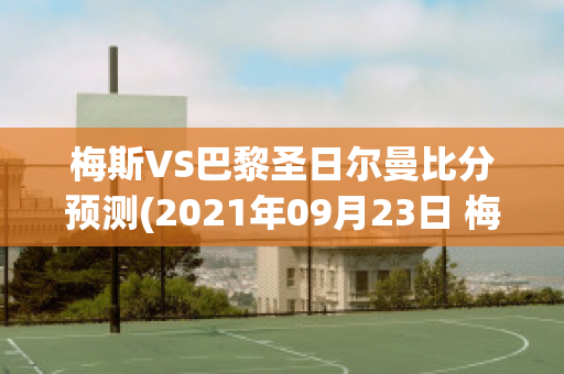 梅斯VS巴黎圣日尔曼比分预测(2021年09月23日 梅斯 vs 巴黎圣日耳曼高清直播)