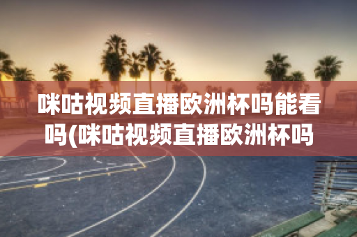 咪咕视频直播欧洲杯吗能看吗(咪咕视频直播欧洲杯吗能看吗知乎)