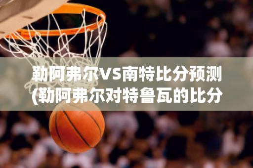 勒阿弗尔VS南特比分预测(勒阿弗尔对特鲁瓦的比分预测)