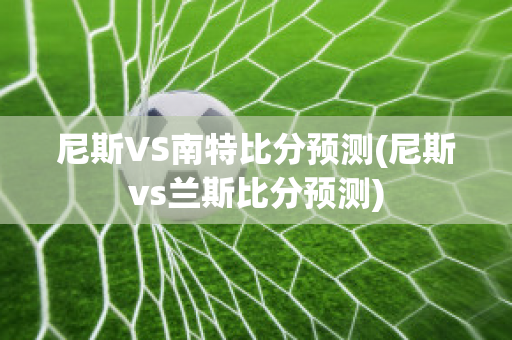 尼斯VS南特比分预测(尼斯vs兰斯比分预测)