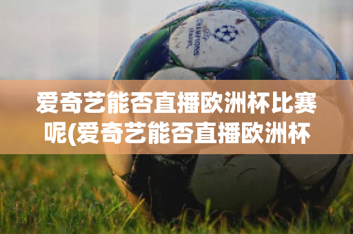 爱奇艺能否直播欧洲杯比赛呢(爱奇艺能否直播欧洲杯比赛呢知乎)