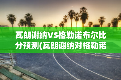 瓦朗谢纳VS格勒诺布尔比分预测(瓦朗谢纳对格勒诺布尔)