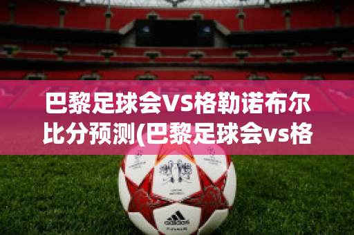 巴黎足球会VS格勒诺布尔比分预测(巴黎足球会vs格勒诺布尔比分预测)