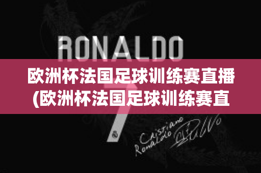 欧洲杯法国足球训练赛直播(欧洲杯法国足球训练赛直播视频)