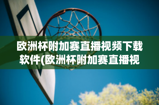 欧洲杯附加赛直播视频下载软件(欧洲杯附加赛直播视频下载软件安卓)