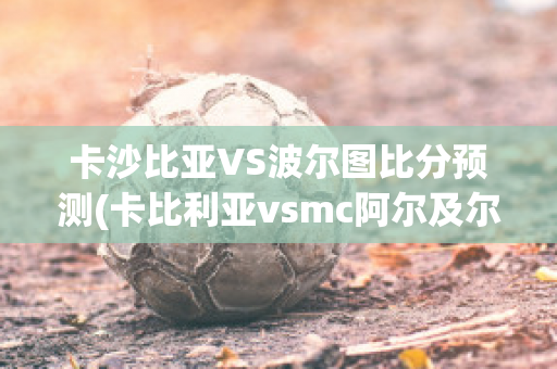 卡沙比亚VS波尔图比分预测(卡比利亚vsmc阿尔及尔)