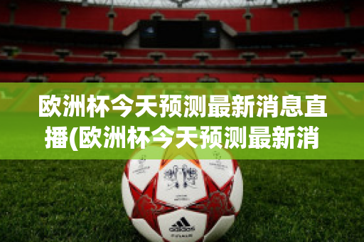 欧洲杯今天预测最新消息直播(欧洲杯今天预测最新消息直播回放)