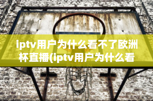 iptv用户为什么看不了欧洲杯直播(iptv用户为什么看不了欧洲杯直播呢)