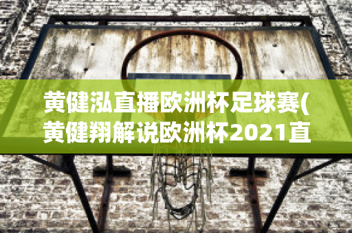 黄健泓直播欧洲杯足球赛(黄健翔解说欧洲杯2021直播)