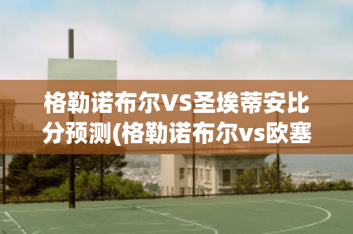 格勒诺布尔VS圣埃蒂安比分预测(格勒诺布尔vs欧塞尔比分)