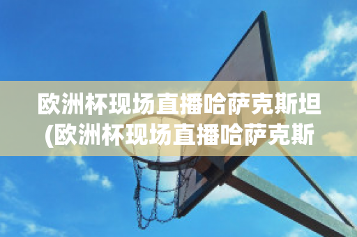 欧洲杯现场直播哈萨克斯坦(欧洲杯现场直播哈萨克斯坦比赛)