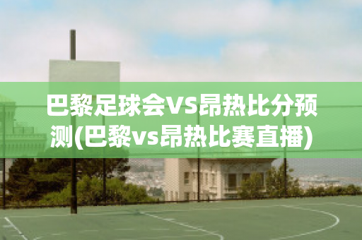 巴黎足球会VS昂热比分预测(巴黎vs昂热比赛直播)