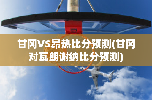 甘冈VS昂热比分预测(甘冈对瓦朗谢纳比分预测)