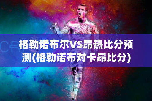 格勒诺布尔VS昂热比分预测(格勒诺布对卡昂比分)