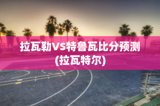 拉瓦勒VS特鲁瓦比分预测(拉瓦特尔)