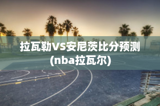 拉瓦勒VS安尼茨比分预测(nba拉瓦尔)