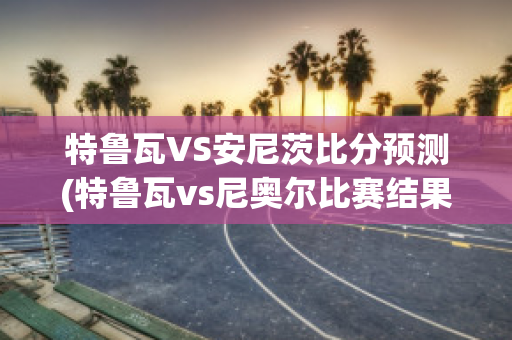 特鲁瓦VS安尼茨比分预测(特鲁瓦vs尼奥尔比赛结果)