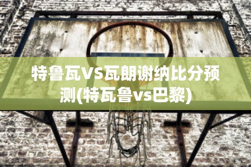 特鲁瓦VS瓦朗谢纳比分预测(特瓦鲁vs巴黎)