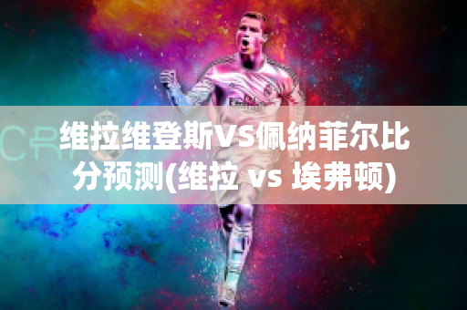 维拉维登斯VS佩纳菲尔比分预测(维拉 vs 埃弗顿)