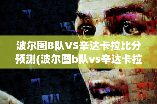 波尔图B队VS辛达卡拉比分预测(波尔图b队vs辛达卡拉比分预测最新)