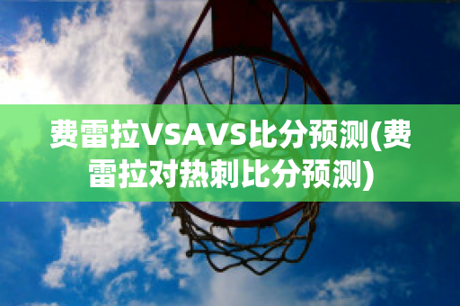 费雷拉VSAVS比分预测(费雷拉对热刺比分预测)