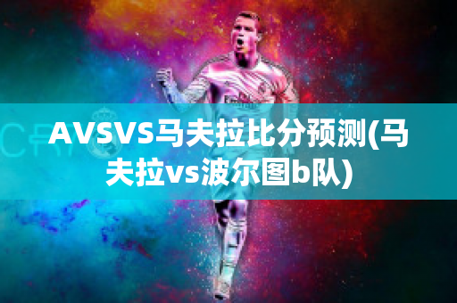 AVSVS马夫拉比分预测(马夫拉vs波尔图b队)