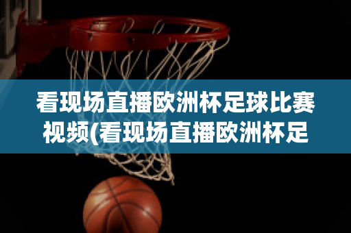 看现场直播欧洲杯足球比赛视频(看现场直播欧洲杯足球比赛视频)