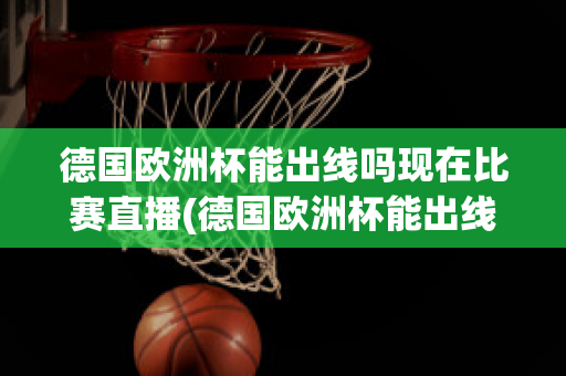 德国欧洲杯能出线吗现在比赛直播(德国欧洲杯能出线吗现在比赛直播视频)