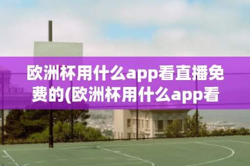 欧洲杯用什么app看直播免费的(欧洲杯用什么app看直播免费的)